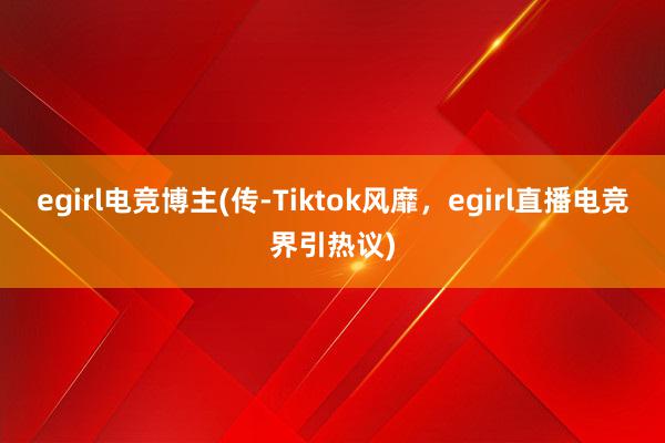 egirl电竞博主(传-Tiktok风靡，egirl直播电竞界引热议)