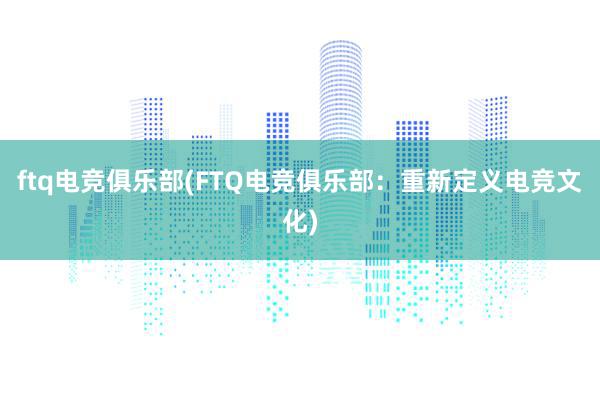 ftq电竞俱乐部(FTQ电竞俱乐部：重新定义电竞文化)