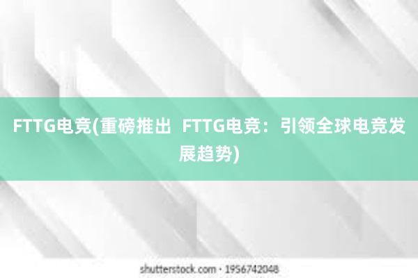 FTTG电竞(重磅推出  FTTG电竞：引领全球电竞发展趋势)