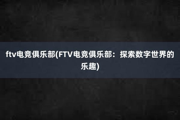 ftv电竞俱乐部(FTV电竞俱乐部：探索数字世界的乐趣)