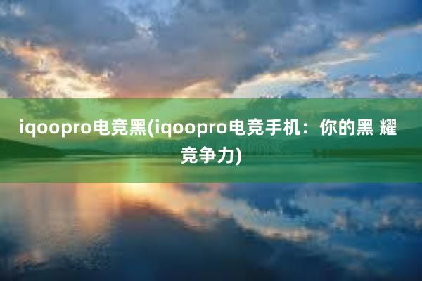 iqoopro电竞黑(iqoopro电竞手机：你的黑 耀 竞争力)