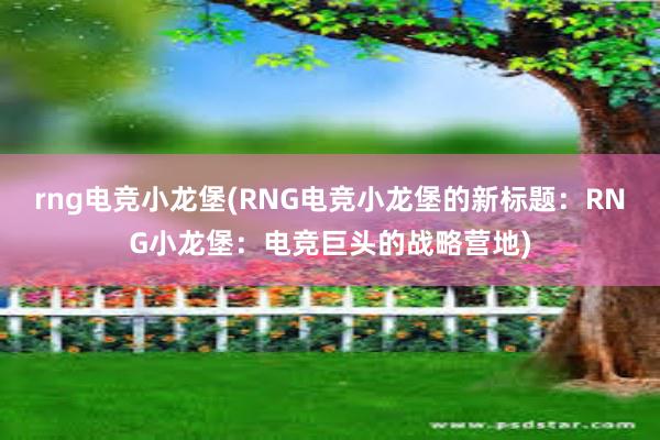 rng电竞小龙堡(RNG电竞小龙堡的新标题：RNG小龙堡：电竞巨头的战略营地)