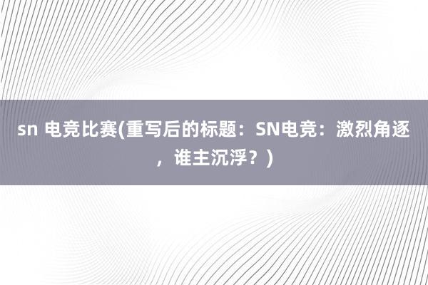 sn 电竞比赛(重写后的标题：SN电竞：激烈角逐，谁主沉浮？)