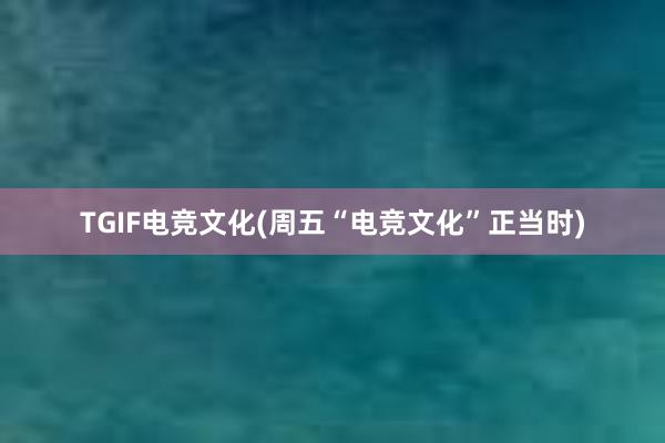 TGIF电竞文化(周五“电竞文化”正当时)