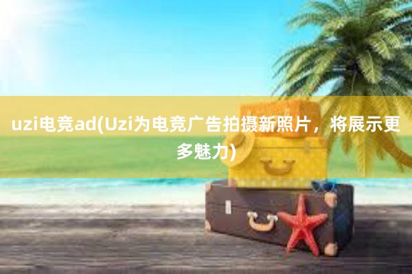 uzi电竞ad(Uzi为电竞广告拍摄新照片，将展示更多魅力)