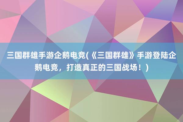 三国群雄手游企鹅电竞(《三国群雄》手游登陆企鹅电竞，打造真正的三国战场！)