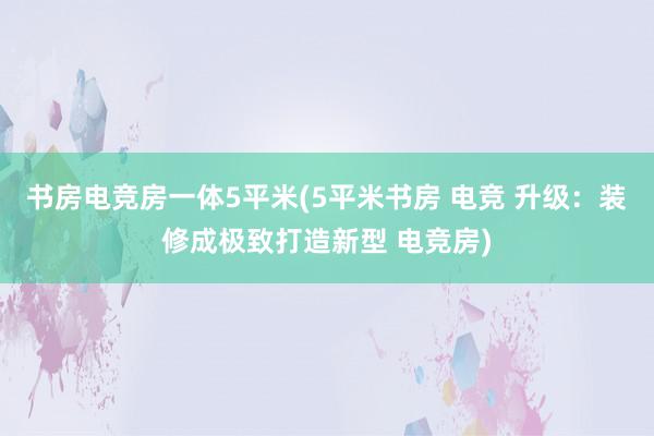 书房电竞房一体5平米(5平米书房 电竞 升级：装修成极致打造新型 电竞房)