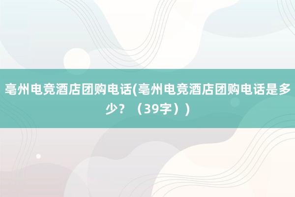 亳州电竞酒店团购电话(亳州电竞酒店团购电话是多少？（39字）)