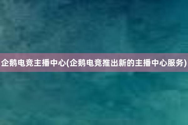 企鹅电竞主播中心(企鹅电竞推出新的主播中心服务)