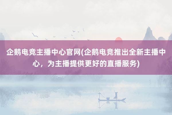 企鹅电竞主播中心官网(企鹅电竞推出全新主播中心，为主播提供更好的直播服务)