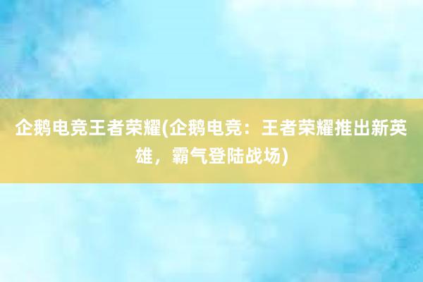 企鹅电竞王者荣耀(企鹅电竞：王者荣耀推出新英雄，霸气登陆战场)