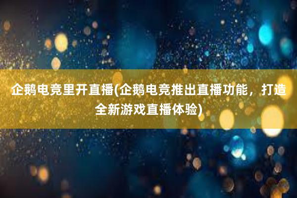 企鹅电竞里开直播(企鹅电竞推出直播功能，打造全新游戏直播体验)