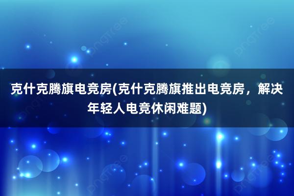 克什克腾旗电竞房(克什克腾旗推出电竞房，解决年轻人电竞休闲难题)