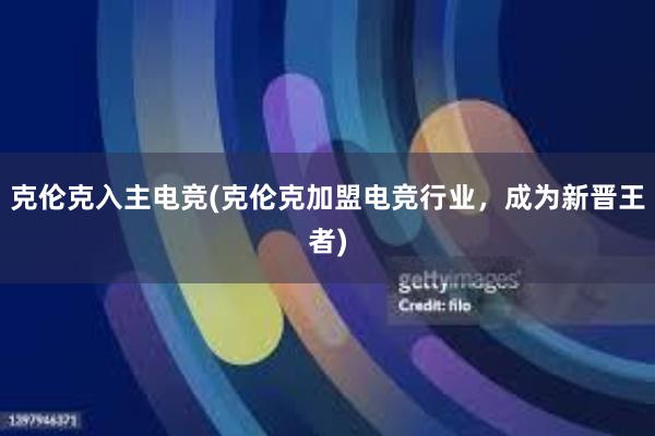 克伦克入主电竞(克伦克加盟电竞行业，成为新晋王者)