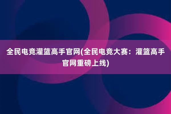 全民电竞灌篮高手官网(全民电竞大赛：灌篮高手官网重磅上线)