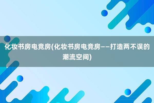 化妆书房电竞房(化妆书房电竞房——打造两不误的潮流空间)