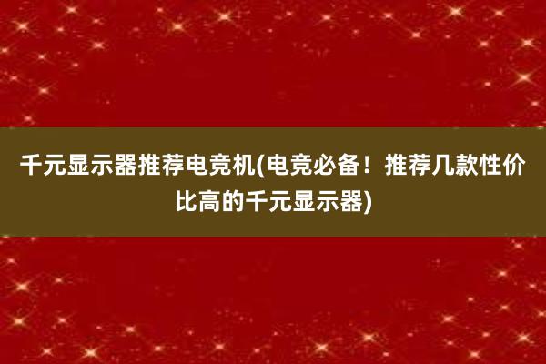 千元显示器推荐电竞机(电竞必备！推荐几款性价比高的千元显示器)