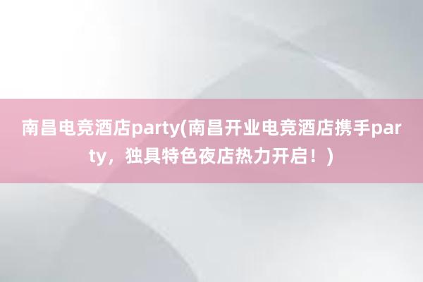 南昌电竞酒店party(南昌开业电竞酒店携手party，独具特色夜店热力开启！)