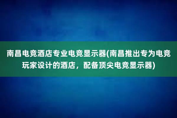 南昌电竞酒店专业电竞显示器(南昌推出专为电竞玩家设计的酒店，配备顶尖电竞显示器)