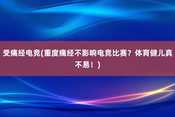 受痛经电竞(重度痛经不影响电竞比赛？体育健儿真不易！)