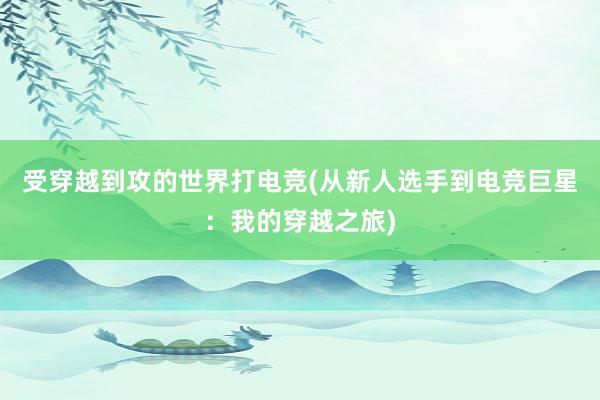 受穿越到攻的世界打电竞(从新人选手到电竞巨星：我的穿越之旅)