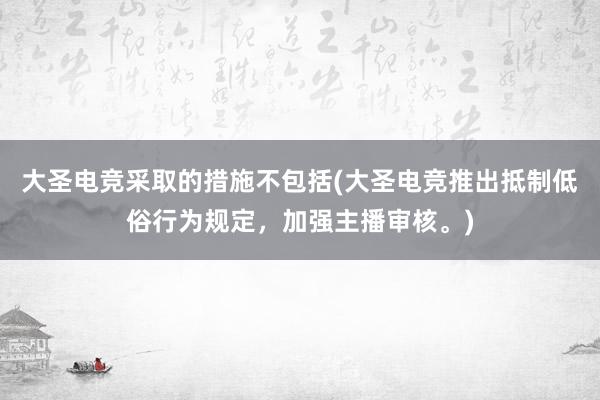 大圣电竞采取的措施不包括(大圣电竞推出抵制低俗行为规定，加强主播审核。)