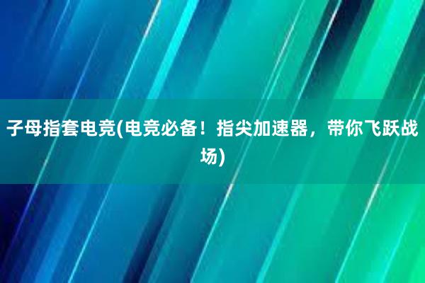 子母指套电竞(电竞必备！指尖加速器，带你飞跃战场)