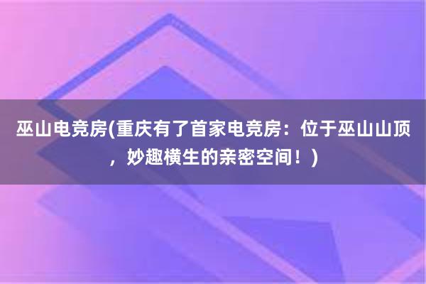 巫山电竞房(重庆有了首家电竞房：位于巫山山顶，妙趣横生的亲密空间！)