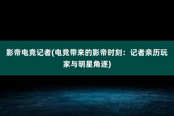 影帝电竞记者(电竞带来的影帝时刻：记者亲历玩家与明星角逐)