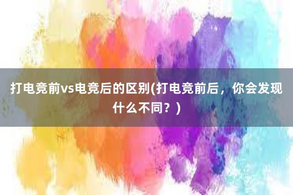 打电竞前vs电竞后的区别(打电竞前后，你会发现什么不同？)