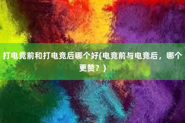 打电竞前和打电竞后哪个好(电竞前与电竞后，哪个更赞？)