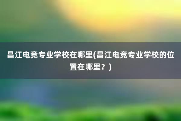 昌江电竞专业学校在哪里(昌江电竞专业学校的位置在哪里？)