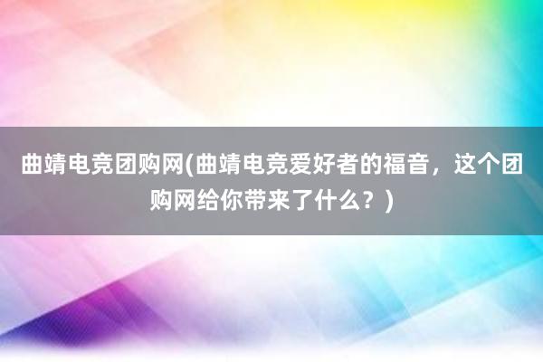 曲靖电竞团购网(曲靖电竞爱好者的福音，这个团购网给你带来了什么？)