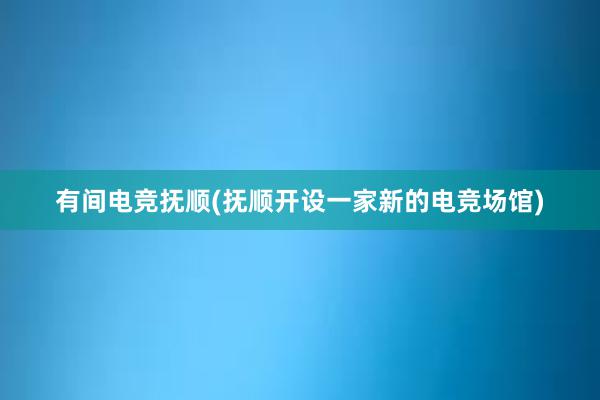 有间电竞抚顺(抚顺开设一家新的电竞场馆)