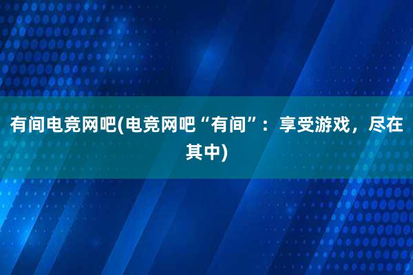 有间电竞网吧(电竞网吧“有间”：享受游戏，尽在其中)