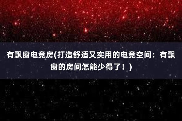 有飘窗电竞房(打造舒适又实用的电竞空间：有飘窗的房间怎能少得了！)