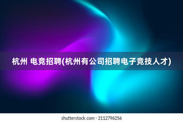 杭州 电竞招聘(杭州有公司招聘电子竞技人才)