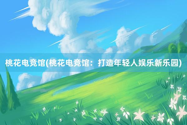 桃花电竞馆(桃花电竞馆：打造年轻人娱乐新乐园)