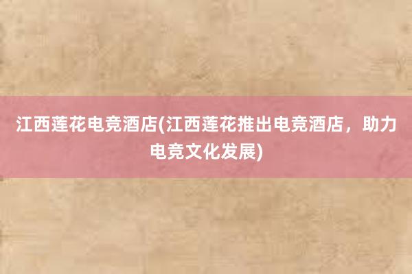 江西莲花电竞酒店(江西莲花推出电竞酒店，助力电竞文化发展)