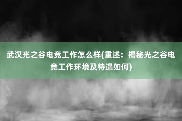 武汉光之谷电竞工作怎么样(重述：揭秘光之谷电竞工作环境及待遇如何)