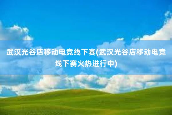 武汉光谷店移动电竞线下赛(武汉光谷店移动电竞线下赛火热进行中)