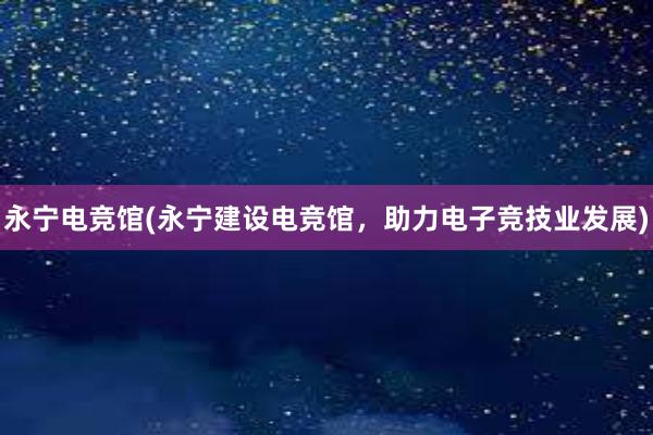 永宁电竞馆(永宁建设电竞馆，助力电子竞技业发展)