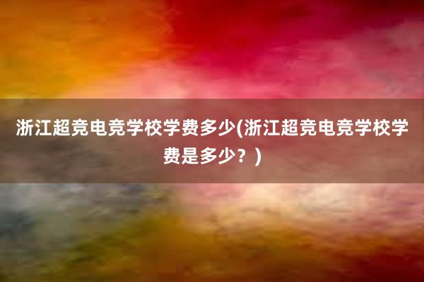 浙江超竞电竞学校学费多少(浙江超竞电竞学校学费是多少？)