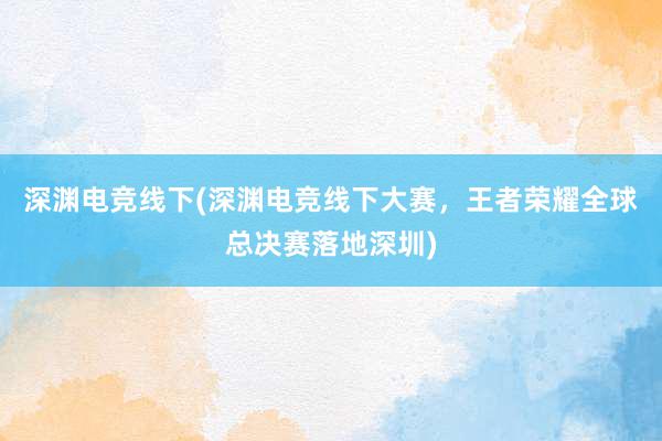 深渊电竞线下(深渊电竞线下大赛，王者荣耀全球总决赛落地深圳)