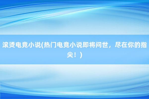 滚烫电竞小说(热门电竞小说即将问世，尽在你的指尖！)