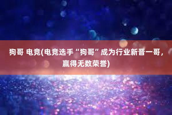 狗哥 电竞(电竞选手“狗哥”成为行业新晋一哥，赢得无数荣誉)