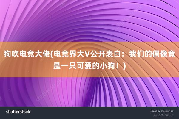 狗吹电竞大佬(电竞界大V公开表白：我们的偶像竟是一只可爱的小狗！)