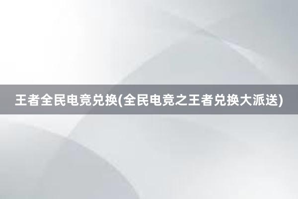 王者全民电竞兑换(全民电竞之王者兑换大派送)