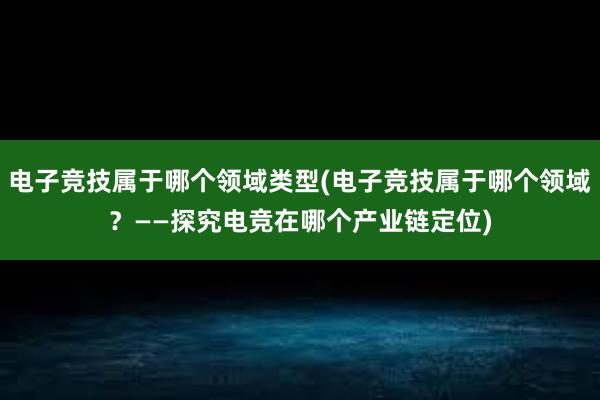 电子竞技属于哪个领域类型(电子竞技属于哪个领域？——探究电竞在哪个产业链定位)