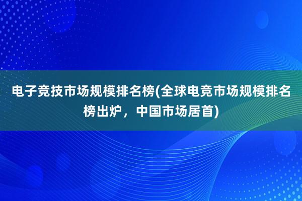 电子竞技市场规模排名榜(全球电竞市场规模排名榜出炉，中国市场居首)